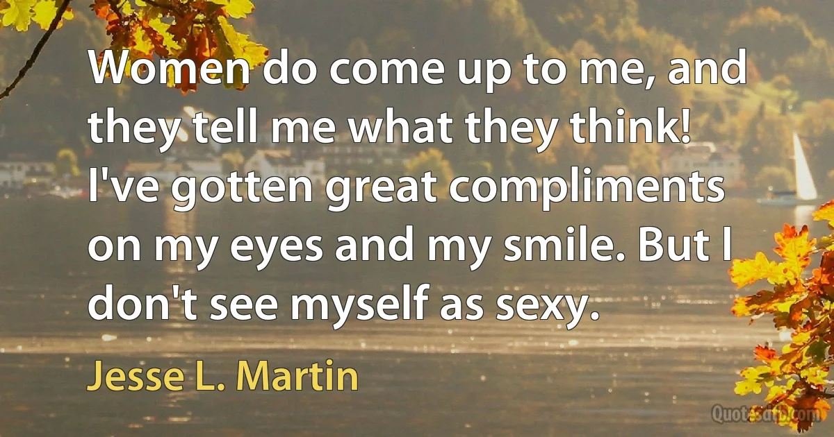 Women do come up to me, and they tell me what they think! I've gotten great compliments on my eyes and my smile. But I don't see myself as sexy. (Jesse L. Martin)