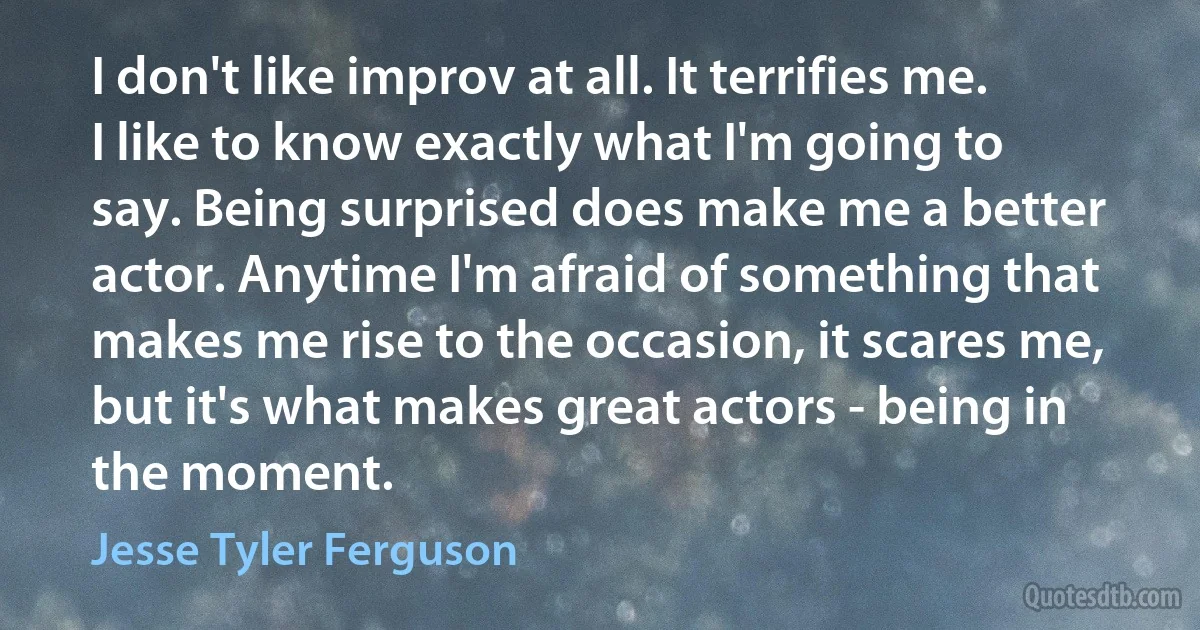 I don't like improv at all. It terrifies me. I like to know exactly what I'm going to say. Being surprised does make me a better actor. Anytime I'm afraid of something that makes me rise to the occasion, it scares me, but it's what makes great actors - being in the moment. (Jesse Tyler Ferguson)