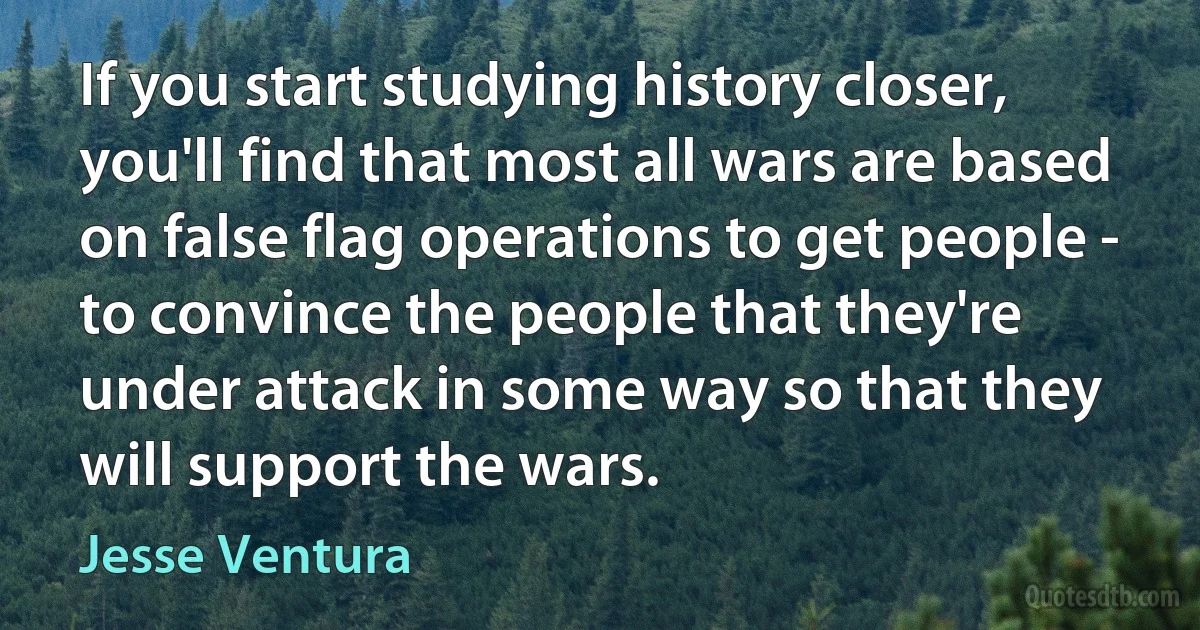 If you start studying history closer, you'll find that most all wars are based on false flag operations to get people - to convince the people that they're under attack in some way so that they will support the wars. (Jesse Ventura)