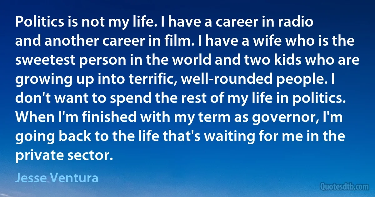 Politics is not my life. I have a career in radio and another career in film. I have a wife who is the sweetest person in the world and two kids who are growing up into terrific, well-rounded people. I don't want to spend the rest of my life in politics. When I'm finished with my term as governor, I'm going back to the life that's waiting for me in the private sector. (Jesse Ventura)