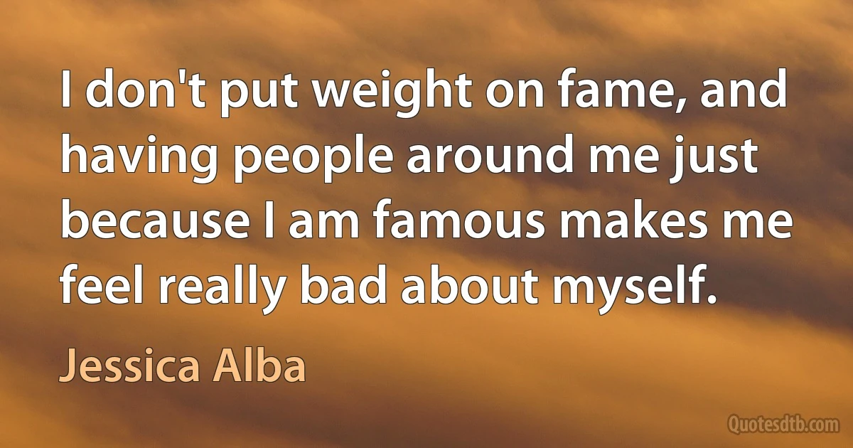 I don't put weight on fame, and having people around me just because I am famous makes me feel really bad about myself. (Jessica Alba)