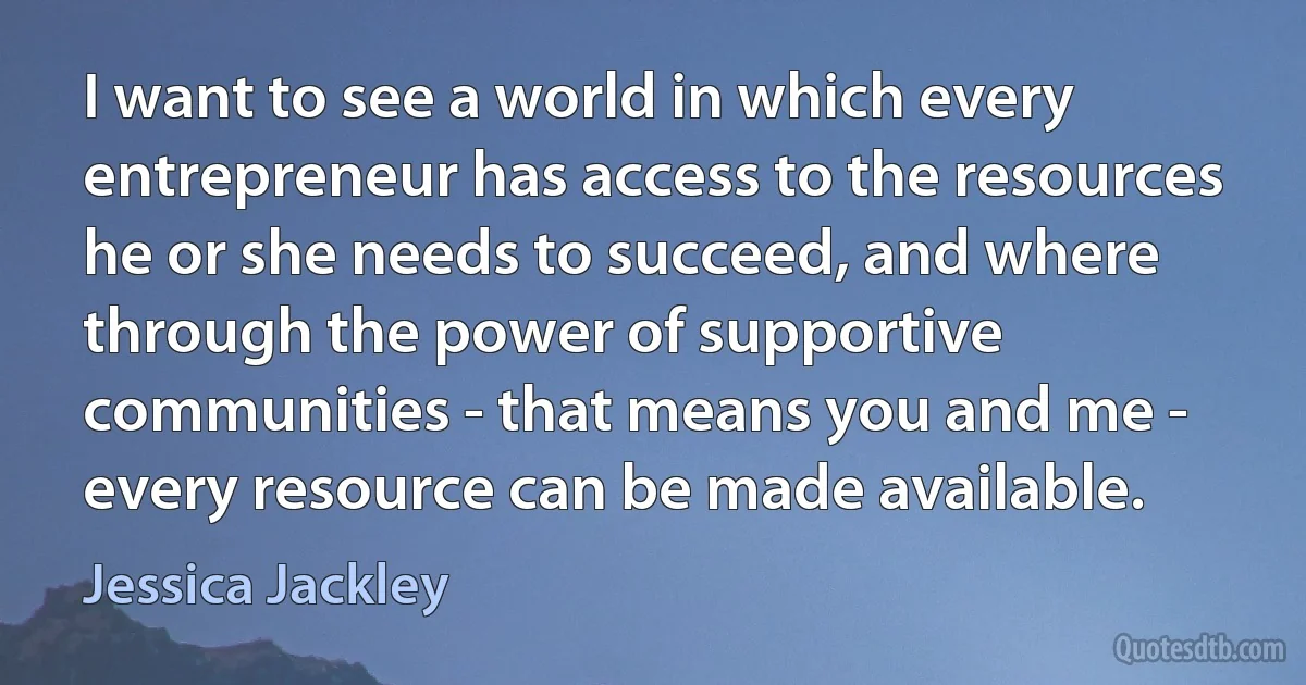 I want to see a world in which every entrepreneur has access to the resources he or she needs to succeed, and where through the power of supportive communities - that means you and me - every resource can be made available. (Jessica Jackley)