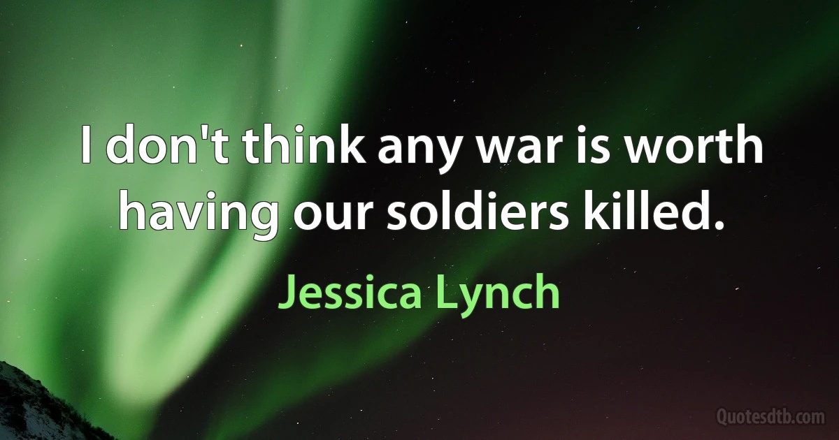 I don't think any war is worth having our soldiers killed. (Jessica Lynch)