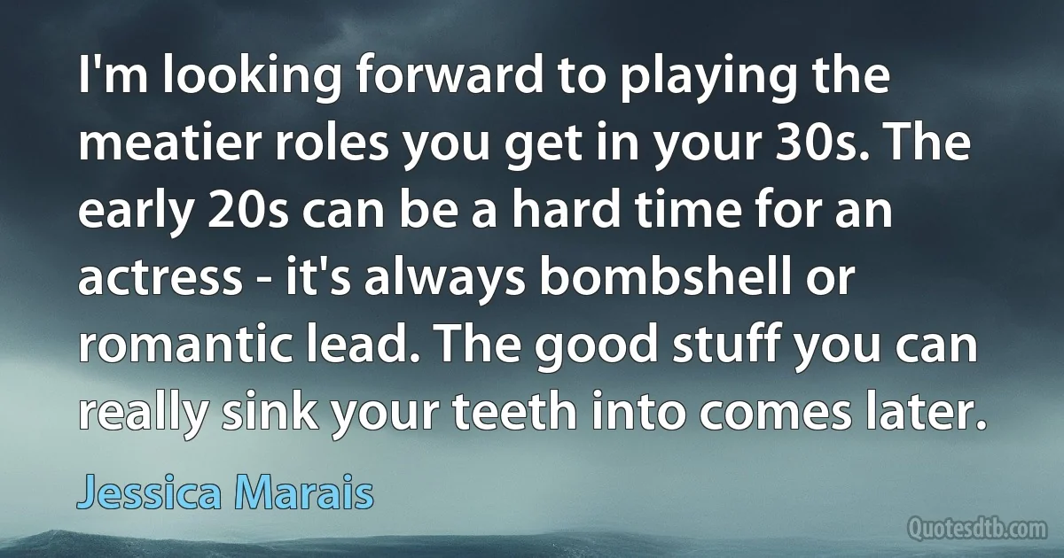 I'm looking forward to playing the meatier roles you get in your 30s. The early 20s can be a hard time for an actress - it's always bombshell or romantic lead. The good stuff you can really sink your teeth into comes later. (Jessica Marais)