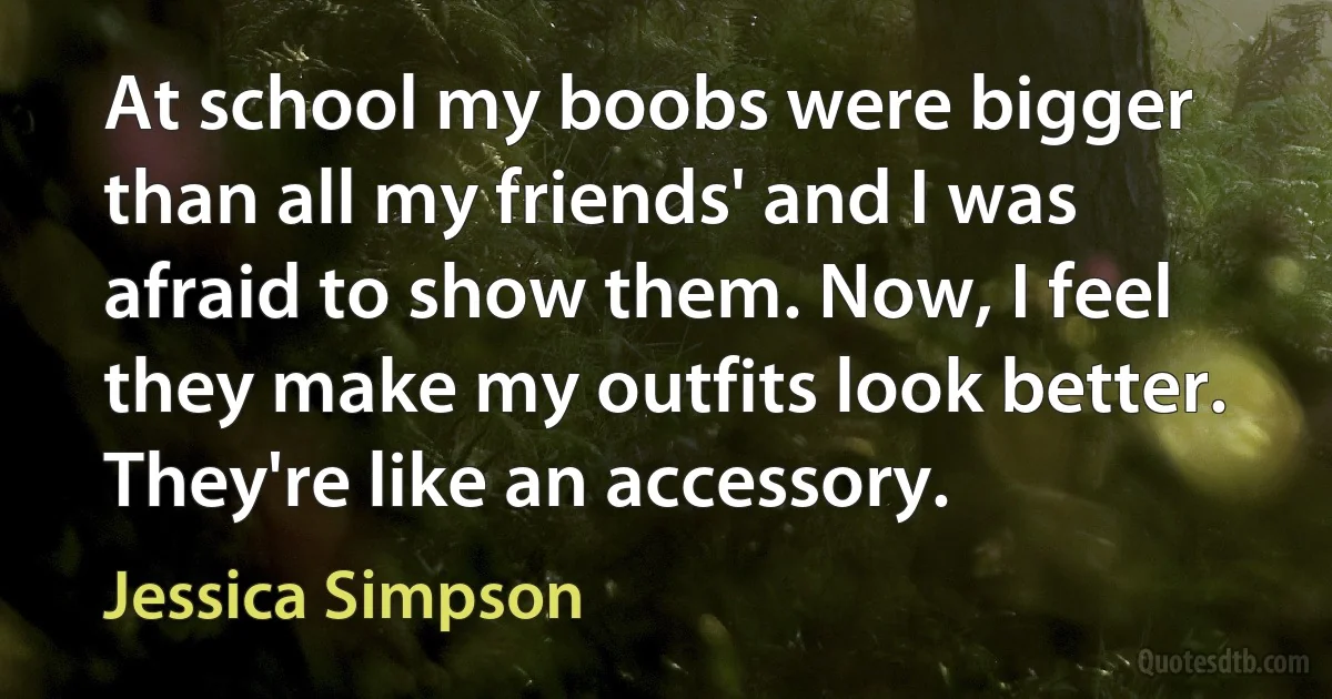 At school my boobs were bigger than all my friends' and I was afraid to show them. Now, I feel they make my outfits look better. They're like an accessory. (Jessica Simpson)