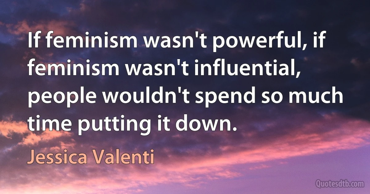 If feminism wasn't powerful, if feminism wasn't influential, people wouldn't spend so much time putting it down. (Jessica Valenti)