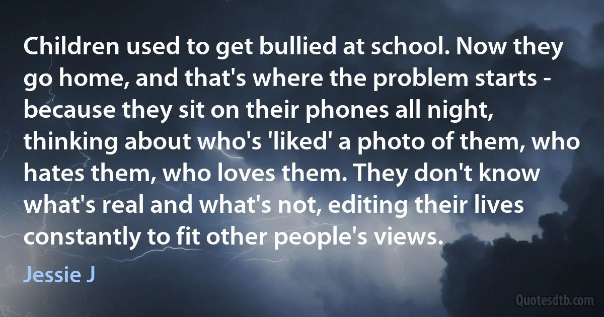 Children used to get bullied at school. Now they go home, and that's where the problem starts - because they sit on their phones all night, thinking about who's 'liked' a photo of them, who hates them, who loves them. They don't know what's real and what's not, editing their lives constantly to fit other people's views. (Jessie J)