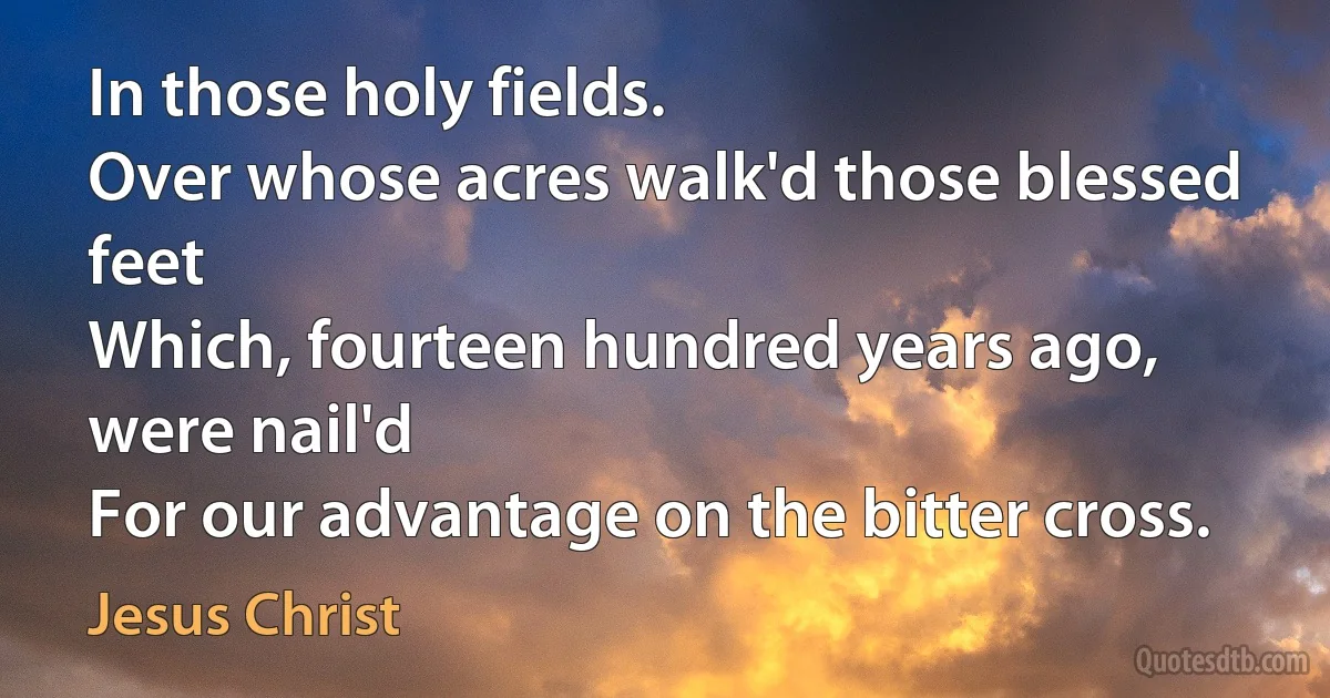 In those holy fields.
Over whose acres walk'd those blessed feet
Which, fourteen hundred years ago, were nail'd
For our advantage on the bitter cross. (Jesus Christ)