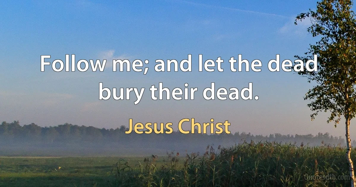 Follow me; and let the dead bury their dead. (Jesus Christ)