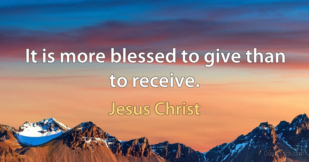 It is more blessed to give than to receive. (Jesus Christ)