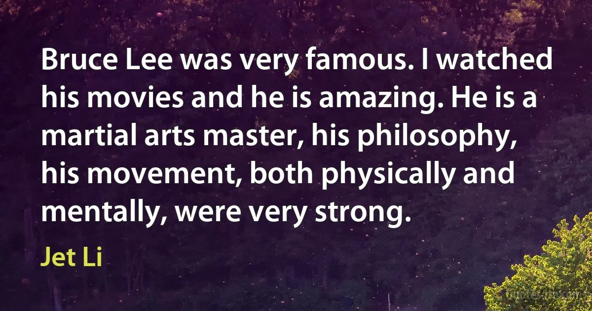 Bruce Lee was very famous. I watched his movies and he is amazing. He is a martial arts master, his philosophy, his movement, both physically and mentally, were very strong. (Jet Li)