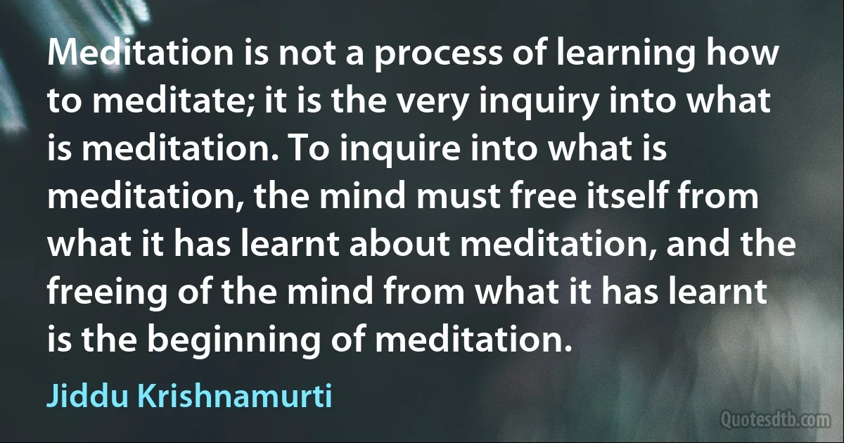 Meditation is not a process of learning how to meditate; it is the very inquiry into what is meditation. To inquire into what is meditation, the mind must free itself from what it has learnt about meditation, and the freeing of the mind from what it has learnt is the beginning of meditation. (Jiddu Krishnamurti)