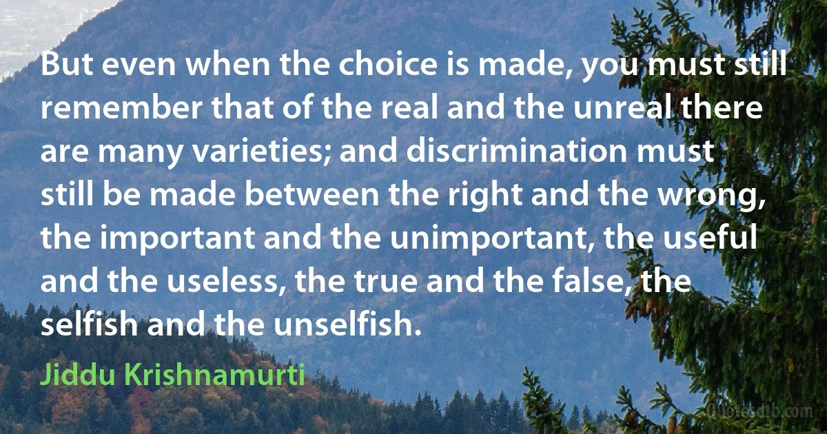 But even when the choice is made, you must still remember that of the real and the unreal there are many varieties; and discrimination must still be made between the right and the wrong, the important and the unimportant, the useful and the useless, the true and the false, the selfish and the unselfish. (Jiddu Krishnamurti)