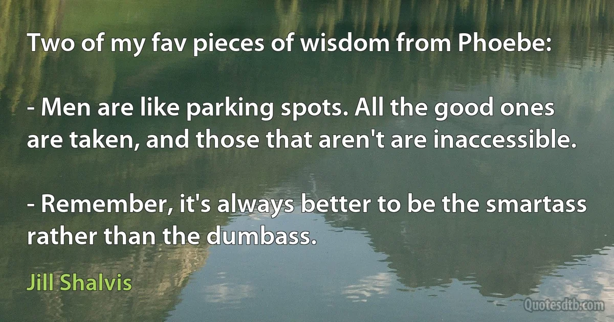 Two of my fav pieces of wisdom from Phoebe:

- Men are like parking spots. All the good ones are taken, and those that aren't are inaccessible.

- Remember, it's always better to be the smartass rather than the dumbass. (Jill Shalvis)