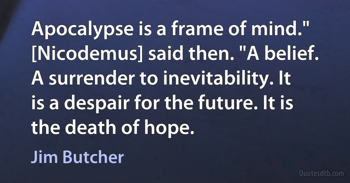 Apocalypse is a frame of mind." [Nicodemus] said then. "A belief. A surrender to inevitability. It is a despair for the future. It is the death of hope. (Jim Butcher)