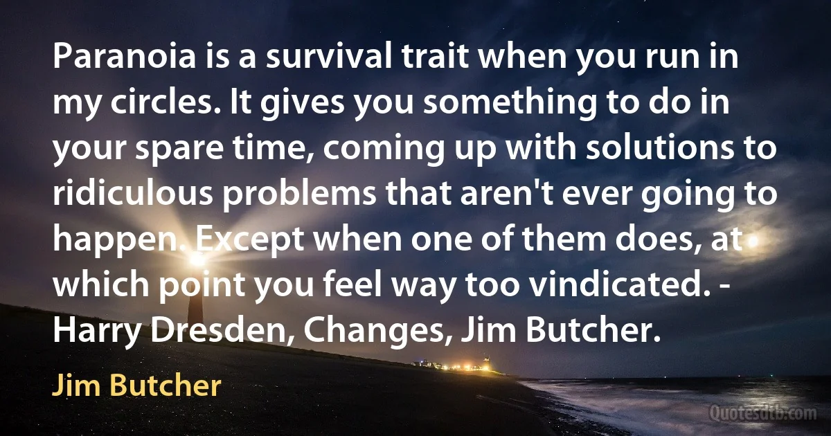 Paranoia is a survival trait when you run in my circles. It gives you something to do in your spare time, coming up with solutions to ridiculous problems that aren't ever going to happen. Except when one of them does, at which point you feel way too vindicated. - Harry Dresden, Changes, Jim Butcher. (Jim Butcher)