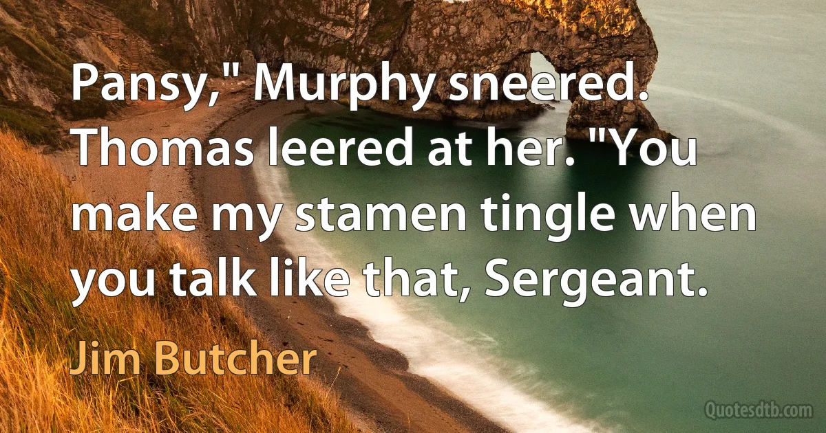 Pansy," Murphy sneered. Thomas leered at her. "You make my stamen tingle when you talk like that, Sergeant. (Jim Butcher)