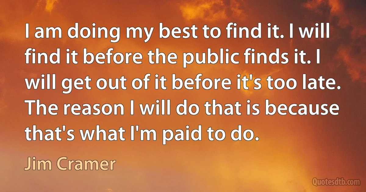 I am doing my best to find it. I will find it before the public finds it. I will get out of it before it's too late. The reason I will do that is because that's what I'm paid to do. (Jim Cramer)