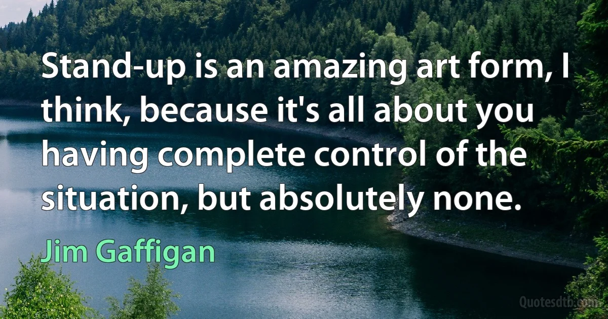 Stand-up is an amazing art form, I think, because it's all about you having complete control of the situation, but absolutely none. (Jim Gaffigan)