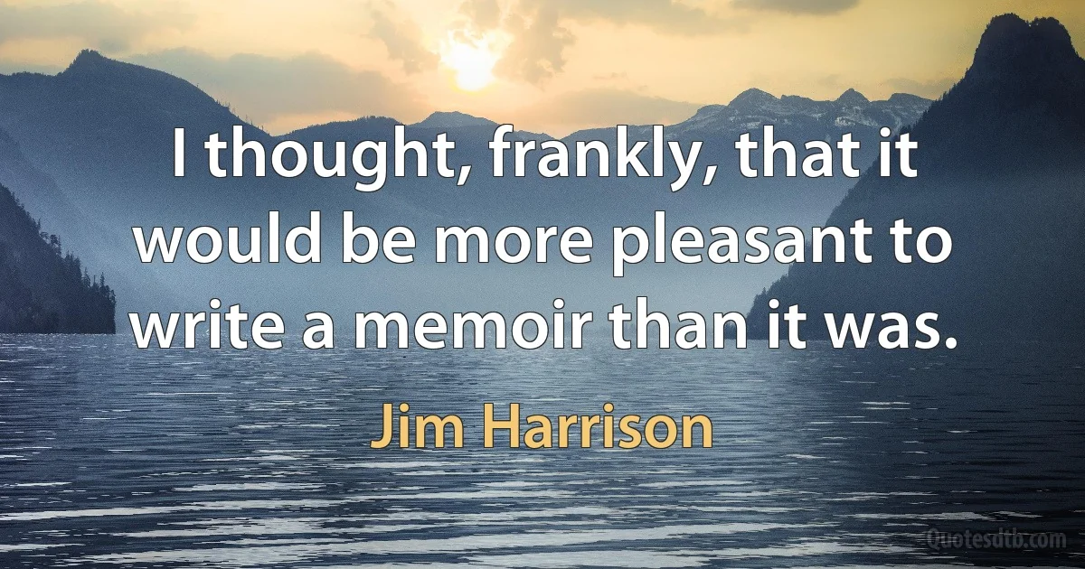 I thought, frankly, that it would be more pleasant to write a memoir than it was. (Jim Harrison)