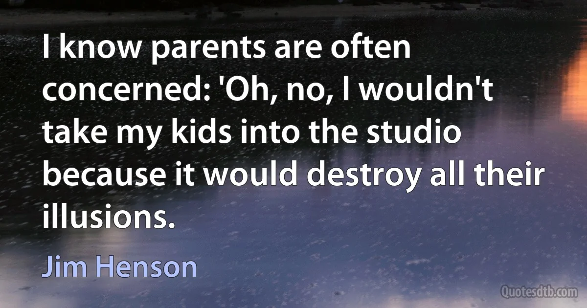 I know parents are often concerned: 'Oh, no, I wouldn't take my kids into the studio because it would destroy all their illusions. (Jim Henson)