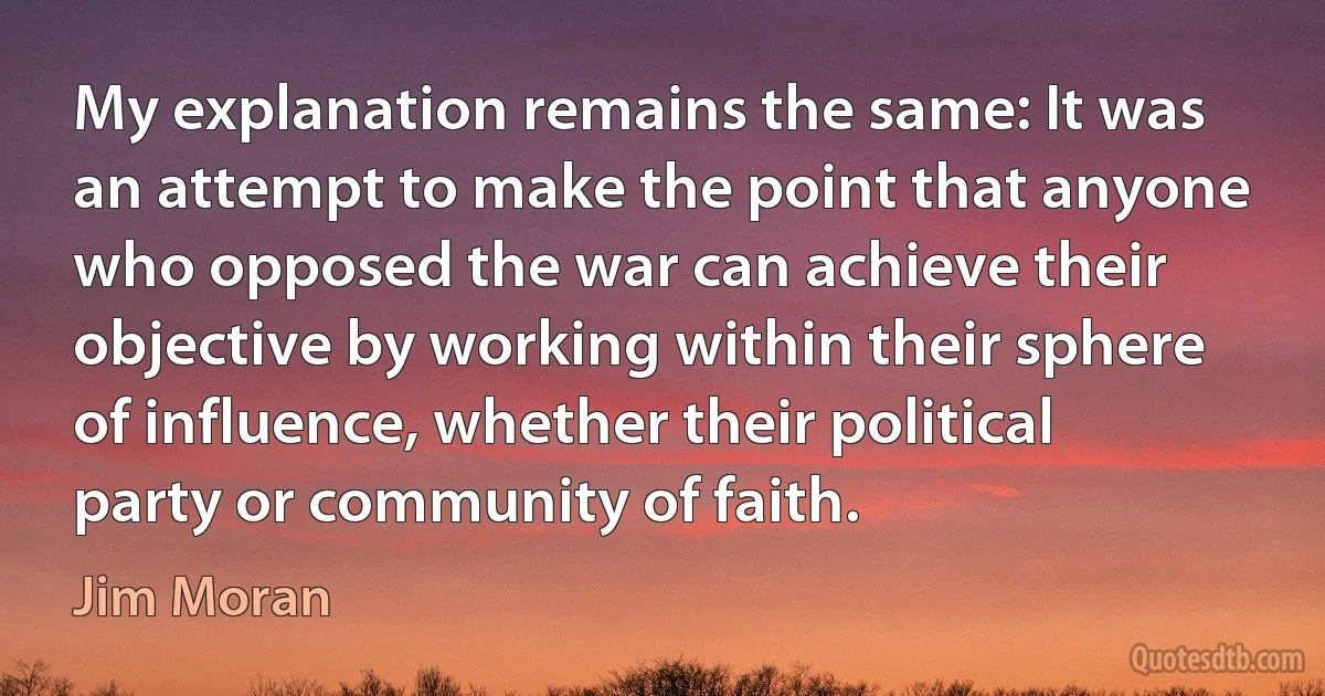 My explanation remains the same: It was an attempt to make the point that anyone who opposed the war can achieve their objective by working within their sphere of influence, whether their political party or community of faith. (Jim Moran)