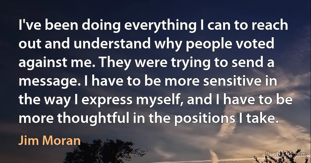 I've been doing everything I can to reach out and understand why people voted against me. They were trying to send a message. I have to be more sensitive in the way I express myself, and I have to be more thoughtful in the positions I take. (Jim Moran)