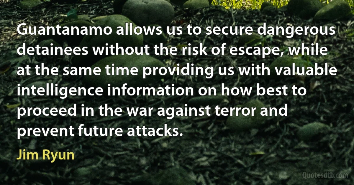 Guantanamo allows us to secure dangerous detainees without the risk of escape, while at the same time providing us with valuable intelligence information on how best to proceed in the war against terror and prevent future attacks. (Jim Ryun)