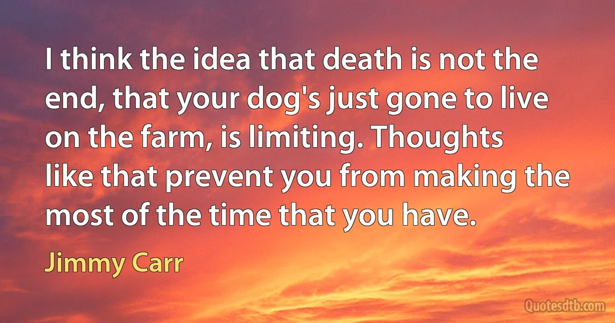 I think the idea that death is not the end, that your dog's just gone to live on the farm, is limiting. Thoughts like that prevent you from making the most of the time that you have. (Jimmy Carr)