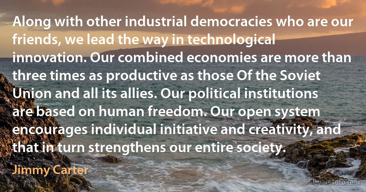 Along with other industrial democracies who are our friends, we lead the way in technological innovation. Our combined economies are more than three times as productive as those Of the Soviet Union and all its allies. Our political institutions are based on human freedom. Our open system encourages individual initiative and creativity, and that in turn strengthens our entire society. (Jimmy Carter)