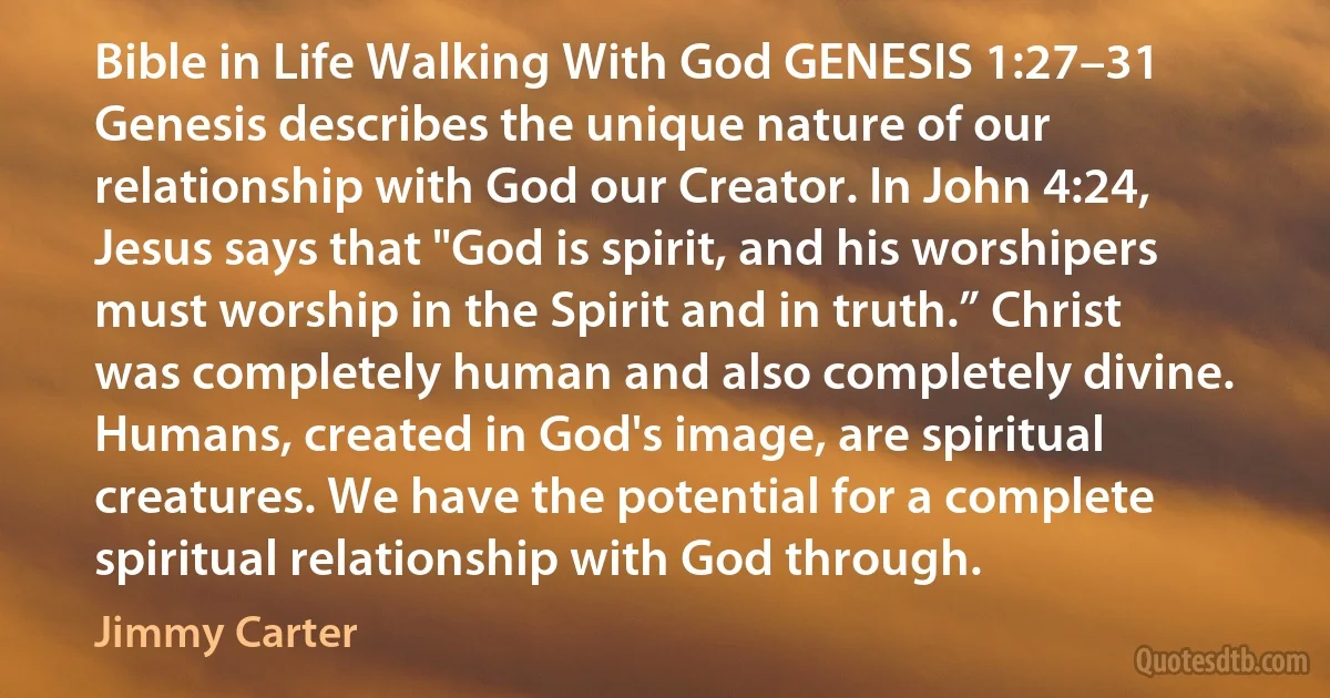 Bible in Life Walking With God GENESIS 1:27–31 Genesis describes the unique nature of our relationship with God our Creator. In John 4:24, Jesus says that "God is spirit, and his worshipers must worship in the Spirit and in truth.” Christ was completely human and also completely divine. Humans, created in God's image, are spiritual creatures. We have the potential for a complete spiritual relationship with God through. (Jimmy Carter)