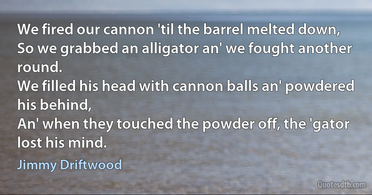 We fired our cannon 'til the barrel melted down,
So we grabbed an alligator an' we fought another round.
We filled his head with cannon balls an' powdered his behind,
An' when they touched the powder off, the 'gator lost his mind. (Jimmy Driftwood)