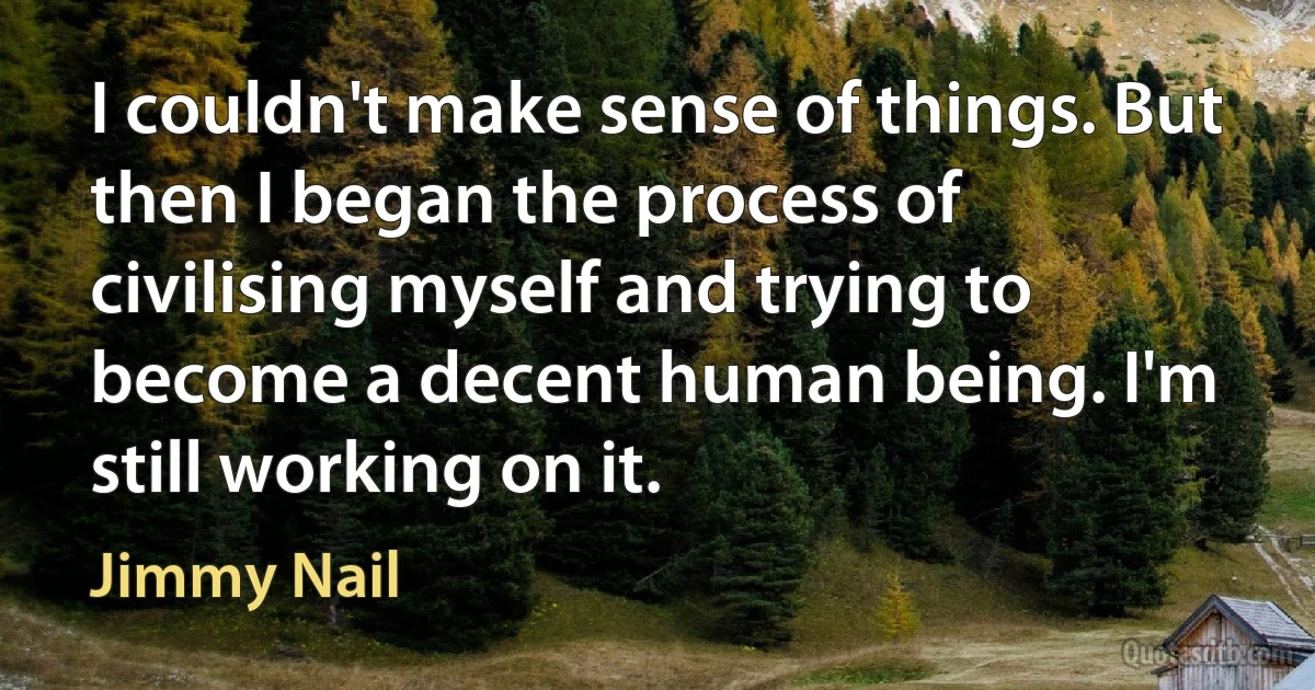 I couldn't make sense of things. But then I began the process of civilising myself and trying to become a decent human being. I'm still working on it. (Jimmy Nail)