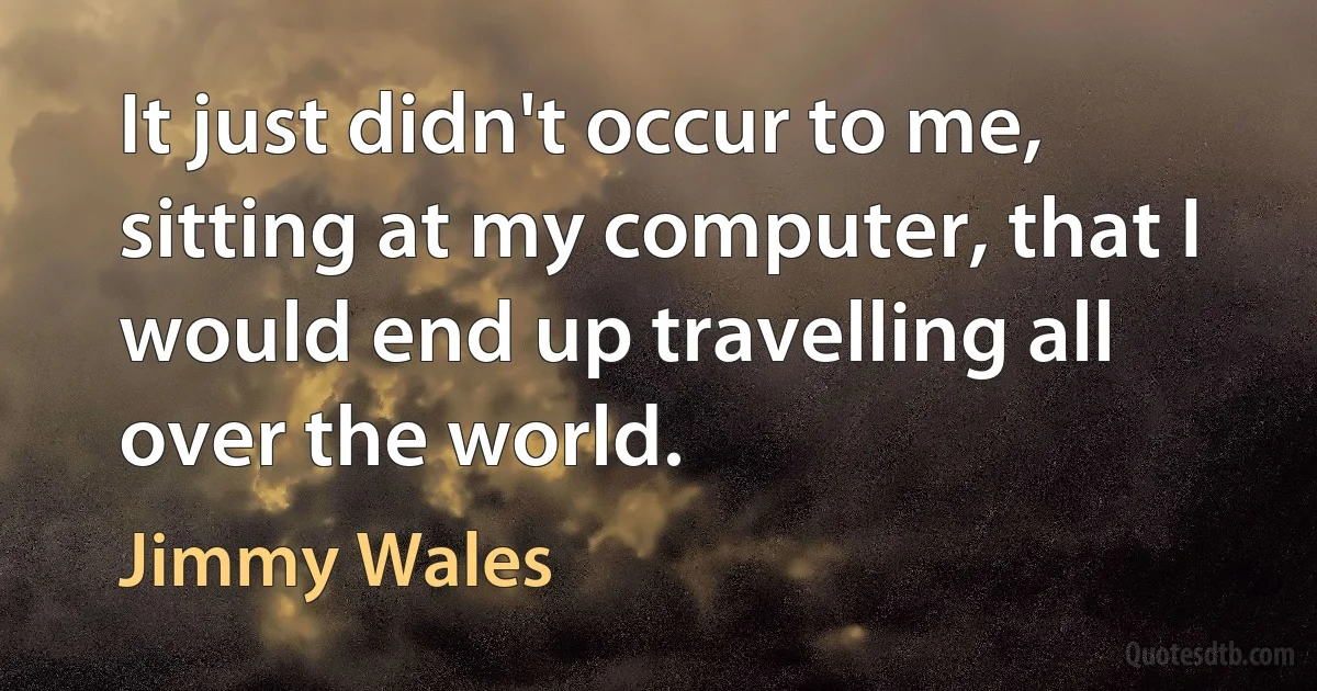 It just didn't occur to me, sitting at my computer, that I would end up travelling all over the world. (Jimmy Wales)