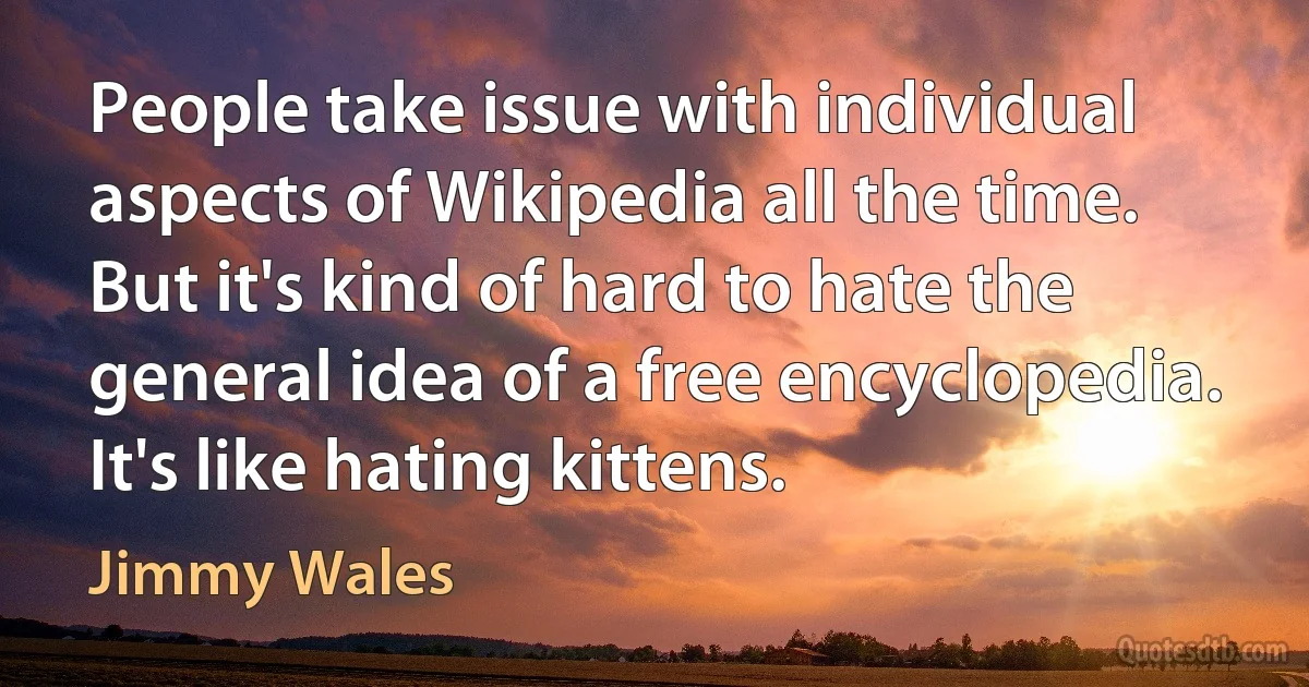 People take issue with individual aspects of Wikipedia all the time. But it's kind of hard to hate the general idea of a free encyclopedia. It's like hating kittens. (Jimmy Wales)