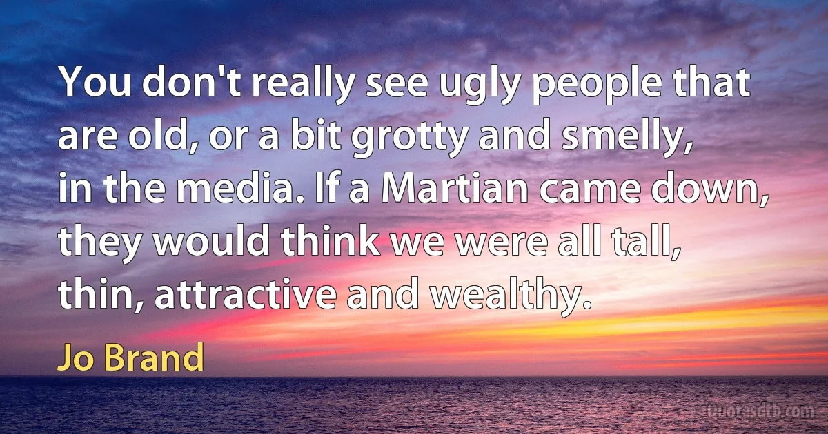 You don't really see ugly people that are old, or a bit grotty and smelly, in the media. If a Martian came down, they would think we were all tall, thin, attractive and wealthy. (Jo Brand)