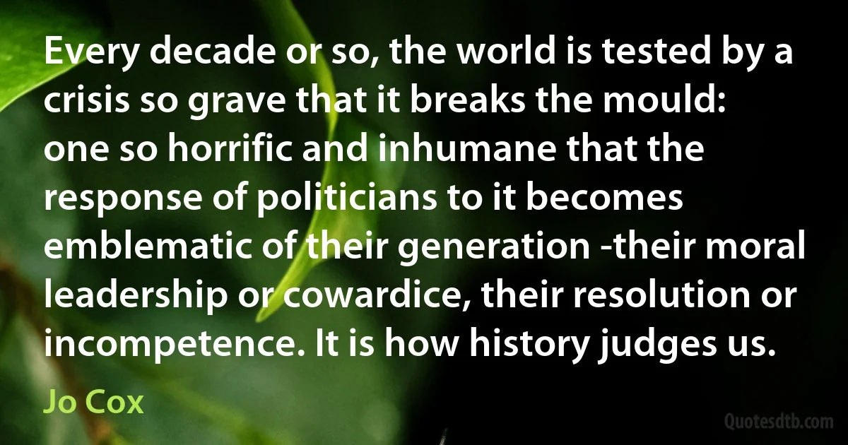 Every decade or so, the world is tested by a crisis so grave that it breaks the mould: one so horrific and inhumane that the response of politicians to it becomes emblematic of their generation -their moral leadership or cowardice, their resolution or incompetence. It is how history judges us. (Jo Cox)