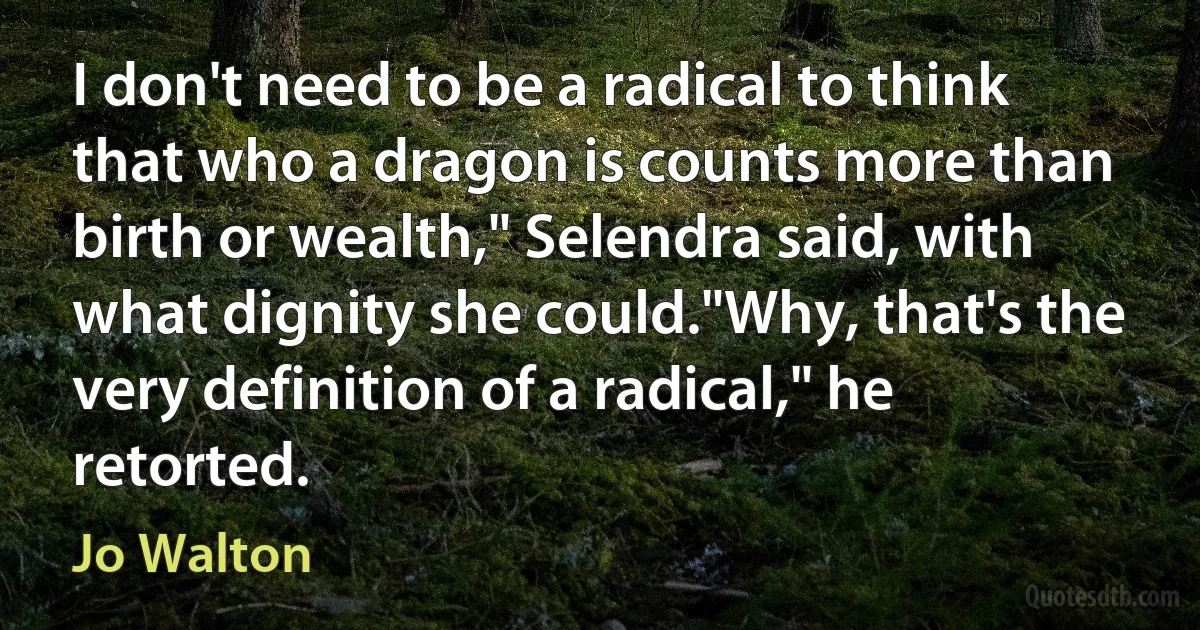 I don't need to be a radical to think that who a dragon is counts more than birth or wealth," Selendra said, with what dignity she could."Why, that's the very definition of a radical," he retorted. (Jo Walton)