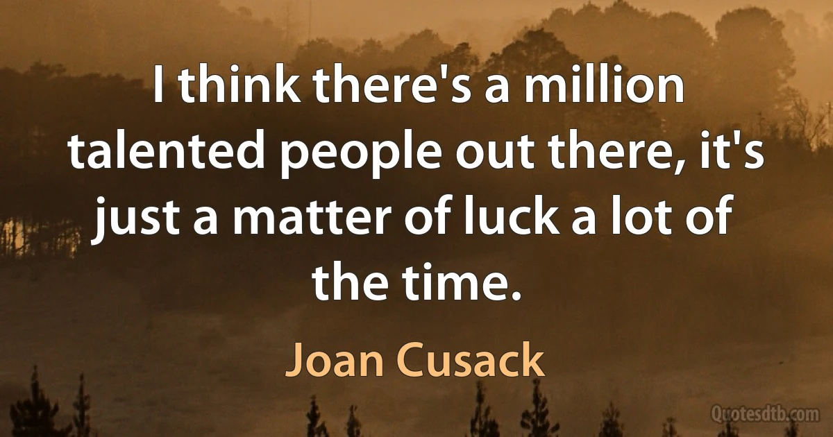 I think there's a million talented people out there, it's just a matter of luck a lot of the time. (Joan Cusack)