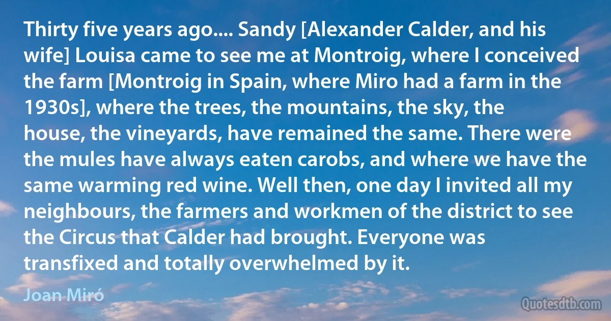 Thirty five years ago.... Sandy [Alexander Calder, and his wife] Louisa came to see me at Montroig, where I conceived the farm [Montroig in Spain, where Miro had a farm in the 1930s], where the trees, the mountains, the sky, the house, the vineyards, have remained the same. There were the mules have always eaten carobs, and where we have the same warming red wine. Well then, one day I invited all my neighbours, the farmers and workmen of the district to see the Circus that Calder had brought. Everyone was transfixed and totally overwhelmed by it. (Joan Miró)