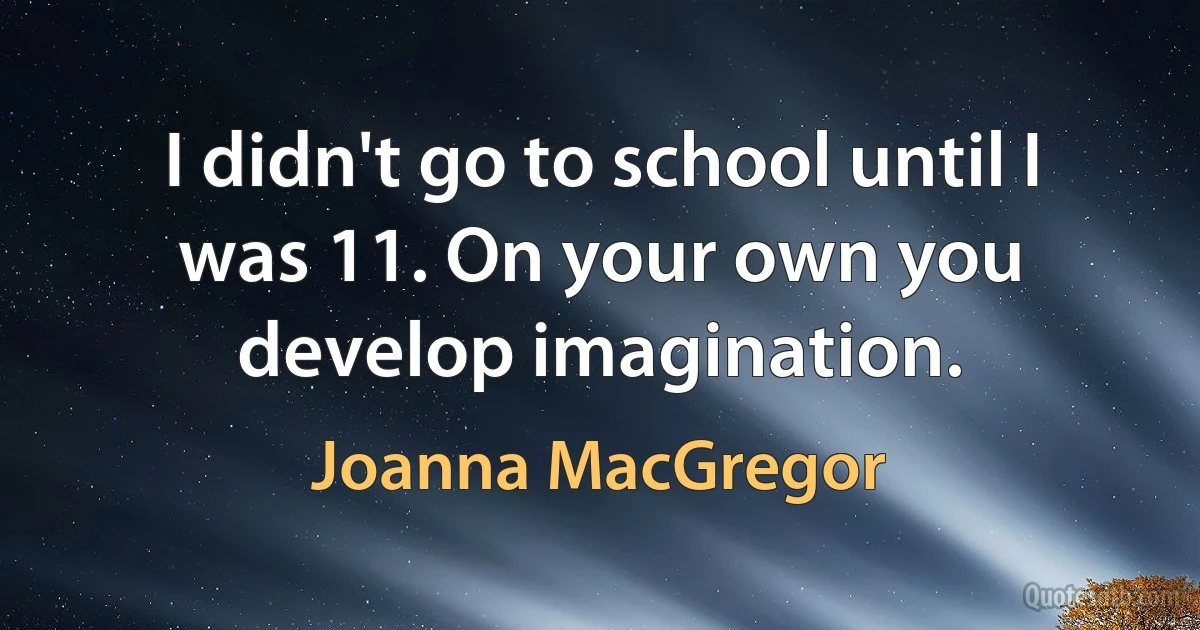 I didn't go to school until I was 11. On your own you develop imagination. (Joanna MacGregor)