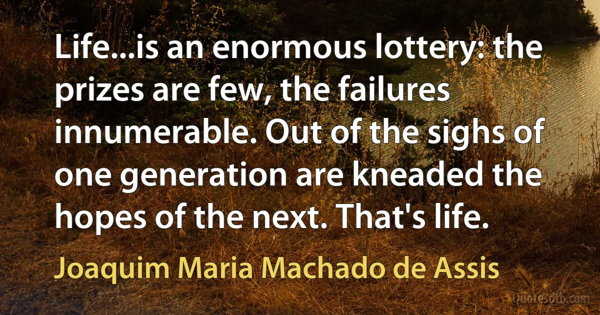 Life...is an enormous lottery: the prizes are few, the failures innumerable. Out of the sighs of one generation are kneaded the hopes of the next. That's life. (Joaquim Maria Machado de Assis)