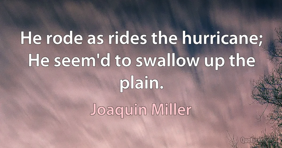 He rode as rides the hurricane;
He seem'd to swallow up the plain. (Joaquin Miller)