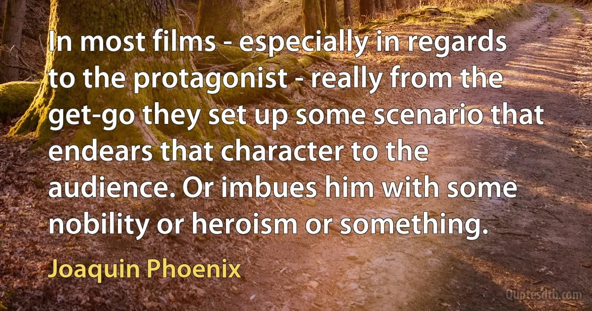 In most films - especially in regards to the protagonist - really from the get-go they set up some scenario that endears that character to the audience. Or imbues him with some nobility or heroism or something. (Joaquin Phoenix)