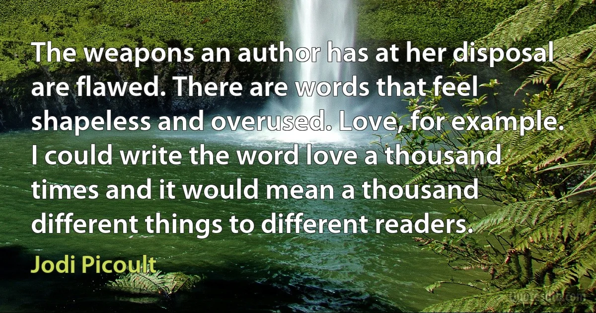 The weapons an author has at her disposal are flawed. There are words that feel shapeless and overused. Love, for example. I could write the word love a thousand times and it would mean a thousand different things to different readers. (Jodi Picoult)