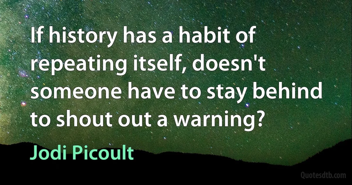 If history has a habit of repeating itself, doesn't someone have to stay behind to shout out a warning? (Jodi Picoult)