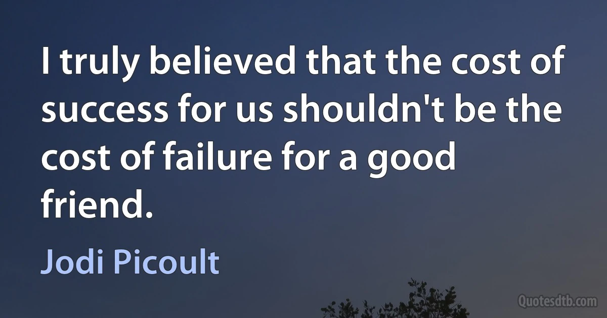 I truly believed that the cost of success for us shouldn't be the cost of failure for a good friend. (Jodi Picoult)