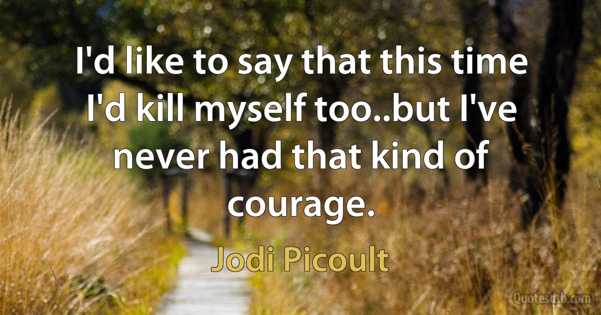 I'd like to say that this time I'd kill myself too..but I've never had that kind of courage. (Jodi Picoult)