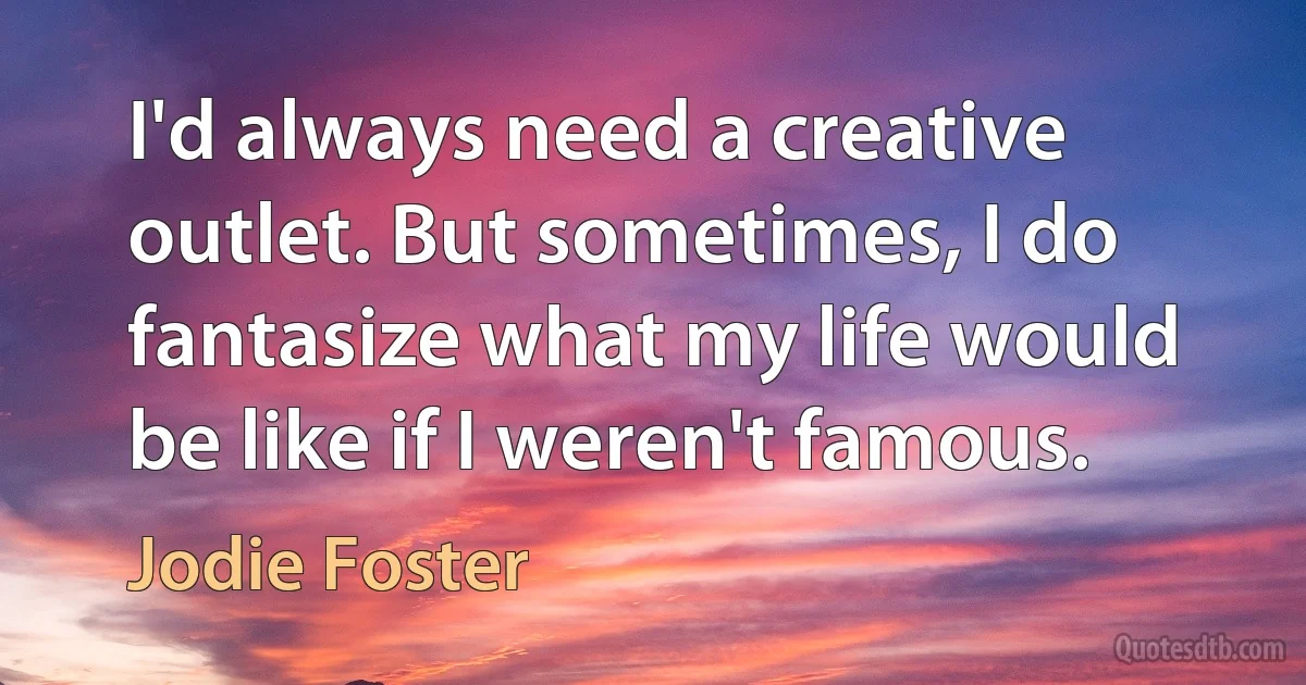 I'd always need a creative outlet. But sometimes, I do fantasize what my life would be like if I weren't famous. (Jodie Foster)