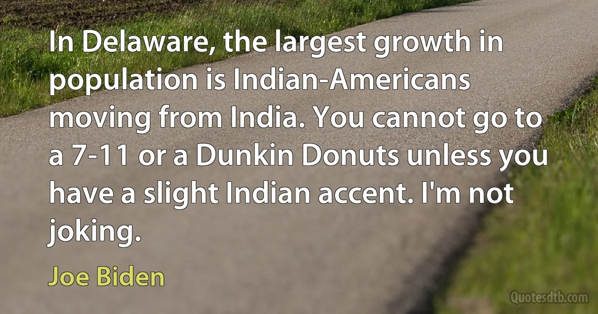 In Delaware, the largest growth in population is Indian-Americans moving from India. You cannot go to a 7-11 or a Dunkin Donuts unless you have a slight Indian accent. I'm not joking. (Joe Biden)